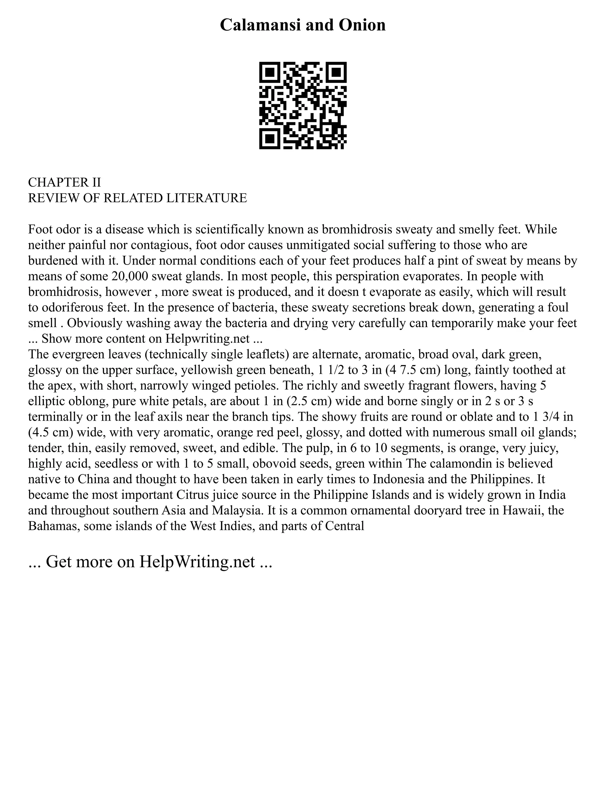 Calamansi and Onion
CHAPTER II
REVIEW OF RELATED LITERATURE
Foot odor is a disease which is scientifically known as bromhidrosis sweaty and smelly feet. While
neither painful nor contagious, foot odor causes unmitigated social suffering to those who are
burdened with it. Under normal conditions each of your feet produces half a pint of sweat by means by
means of some 20,000 sweat glands. In most people, this perspiration evaporates. In people with
bromhidrosis, however , more sweat is produced, and it doesn t evaporate as easily, which will result
to odoriferous feet. In the presence of bacteria, these sweaty secretions break down, generating a foul
smell . Obviously washing away the bacteria and drying very carefully can temporarily make your feet
... Show more content on Helpwriting.net ...
The evergreen leaves (technically single leaflets) are alternate, aromatic, broad oval, dark green,
glossy on the upper surface, yellowish green beneath, 1 1/2 to 3 in (4 7.5 cm) long, faintly toothed at
the apex, with short, narrowly winged petioles. The richly and sweetly fragrant flowers, having 5
elliptic oblong, pure white petals, are about 1 in (2.5 cm) wide and borne singly or in 2 s or 3 s
terminally or in the leaf axils near the branch tips. The showy fruits are round or oblate and to 1 3/4 in
(4.5 cm) wide, with very aromatic, orange red peel, glossy, and dotted with numerous small oil glands;
tender, thin, easily removed, sweet, and edible. The pulp, in 6 to 10 segments, is orange, very juicy,
highly acid, seedless or with 1 to 5 small, obovoid seeds, green within The calamondin is believed
native to China and thought to have been taken in early times to Indonesia and the Philippines. It
became the most important Citrus juice source in the Philippine Islands and is widely grown in India
and throughout southern Asia and Malaysia. It is a common ornamental dooryard tree in Hawaii, the
Bahamas, some islands of the West Indies, and parts of Central
... Get more on HelpWriting.net ...
 