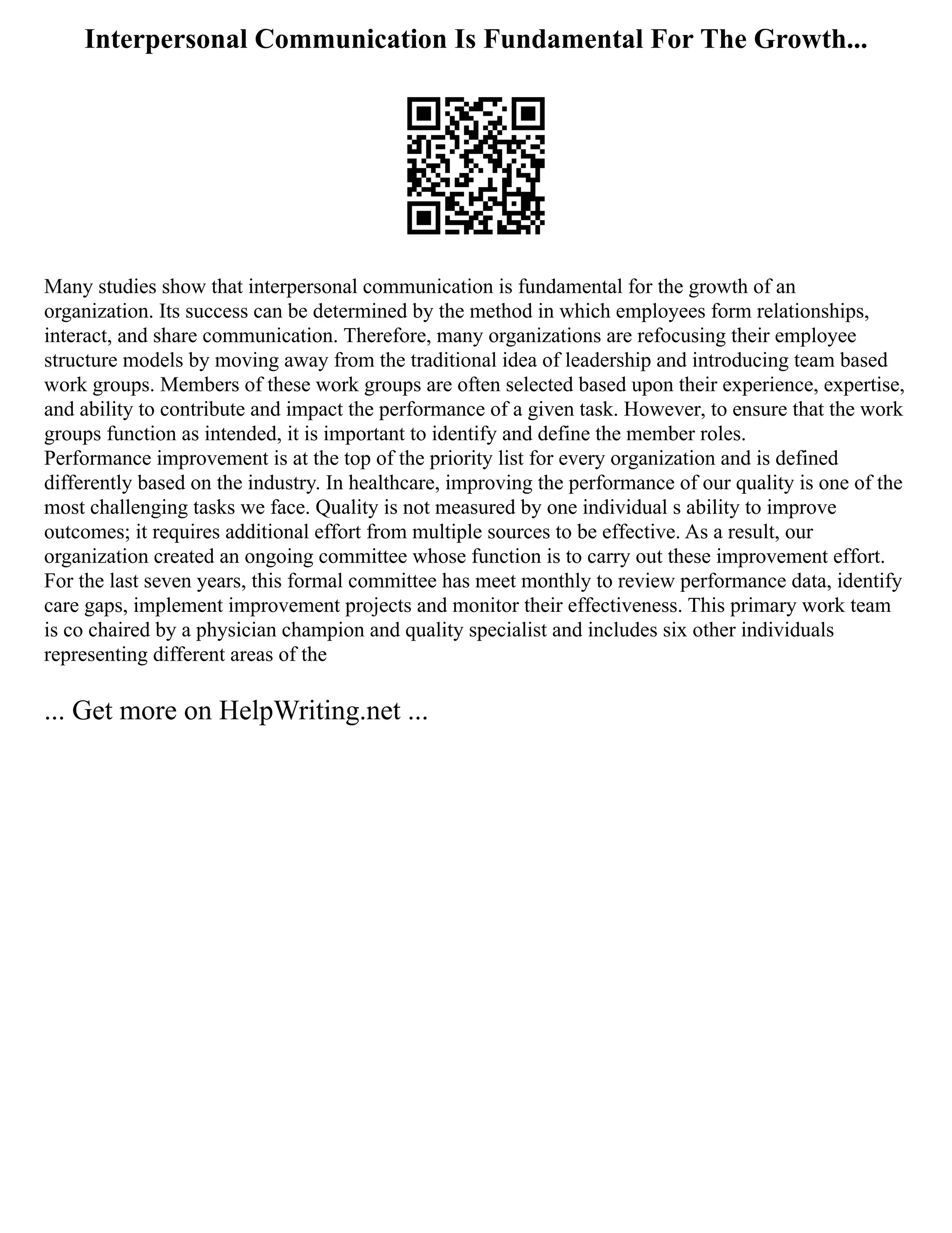 Interpersonal Communication Is Fundamental For The Growth...
Many studies show that interpersonal communication is fundamental for the growth of an
organization. Its success can be determined by the method in which employees form relationships,
interact, and share communication. Therefore, many organizations are refocusing their employee
structure models by moving away from the traditional idea of leadership and introducing team based
work groups. Members of these work groups are often selected based upon their experience, expertise,
and ability to contribute and impact the performance of a given task. However, to ensure that the work
groups function as intended, it is important to identify and define the member roles.
Performance improvement is at the top of the priority list for every organization and is defined
differently based on the industry. In healthcare, improving the performance of our quality is one of the
most challenging tasks we face. Quality is not measured by one individual s ability to improve
outcomes; it requires additional effort from multiple sources to be effective. As a result, our
organization created an ongoing committee whose function is to carry out these improvement effort.
For the last seven years, this formal committee has meet monthly to review performance data, identify
care gaps, implement improvement projects and monitor their effectiveness. This primary work team
is co chaired by a physician champion and quality specialist and includes six other individuals
representing different areas of the
... Get more on HelpWriting.net ...
 