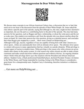 Macroaggression In Dear White People
We discuss many concepts in our African American Culture class, a discussion that we ve had, that
stuck out to me most is the discussion from the episode of Dear White People. Dr. Jones asked the
class about a specific part in the episode, saying that although we, the class, might not have deemed it
as important, she saw the part as a contributing factor to the plot of the episode. The class had many
answers for her question, such as Reggie and Sam s relationship, or about the woke peers and the not
so woke ones. One student even mentions a girl from the episode who was almost carefree about the
issues on hand. Dr. Jones later answers her own question, giving us a detailed answer, and concludes
that when Reggie gets stopped by a coach ... Show more content on Helpwriting.net ...
Although in this age, anyone, regardless of race are capable of being born with what s known as a
silver spoon , whites are automatically born with an ultimate silver spoon . The ultimate silver spoon
is a ticket with access to many opportunities that has virtually no outside obstacles. White privilege is
a target aspect of racism in modern times. White privilege is the reason why white citizens are given
chance after chance in the justice system. It is the reason why white citizens are able to make certain
comments and make certain decisions without questions and without criticism. An ongoing situation
where I think white privilege shows up is the situation with the President and African American
athletes. Stephen Curry, a black professional basketball player, declined President Trump s invitation
to the White House, and Trump responded by tweeting, Going to the White House is considered a
great honor for a championship team. Stephen Curry is hesitating, therefore initiation is withdrawn.
Earlier in
... Get more on HelpWriting.net ...
 