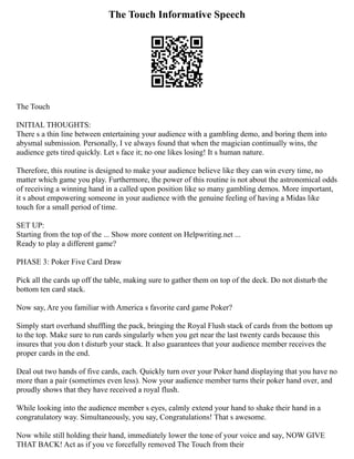 The Touch Informative Speech
The Touch
INITIAL THOUGHTS:
There s a thin line between entertaining your audience with a gambling demo, and boring them into
abysmal submission. Personally, I ve always found that when the magician continually wins, the
audience gets tired quickly. Let s face it; no one likes losing! It s human nature.
Therefore, this routine is designed to make your audience believe like they can win every time, no
matter which game you play. Furthermore, the power of this routine is not about the astronomical odds
of receiving a winning hand in a called upon position like so many gambling demos. More important,
it s about empowering someone in your audience with the genuine feeling of having a Midas like
touch for a small period of time.
SET UP:
Starting from the top of the ... Show more content on Helpwriting.net ...
Ready to play a different game?
PHASE 3: Poker Five Card Draw
Pick all the cards up off the table, making sure to gather them on top of the deck. Do not disturb the
bottom ten card stack.
Now say, Are you familiar with America s favorite card game Poker?
Simply start overhand shuffling the pack, bringing the Royal Flush stack of cards from the bottom up
to the top. Make sure to run cards singularly when you get near the last twenty cards because this
insures that you don t disturb your stack. It also guarantees that your audience member receives the
proper cards in the end.
Deal out two hands of five cards, each. Quickly turn over your Poker hand displaying that you have no
more than a pair (sometimes even less). Now your audience member turns their poker hand over, and
proudly shows that they have received a royal flush.
While looking into the audience member s eyes, calmly extend your hand to shake their hand in a
congratulatory way. Simultaneously, you say, Congratulations! That s awesome.
Now while still holding their hand, immediately lower the tone of your voice and say, NOW GIVE
THAT BACK! Act as if you ve forcefully removed The Touch from their
 