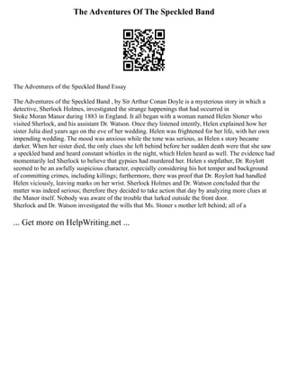 The Adventures Of The Speckled Band
The Adventures of the Speckled Band Essay
The Adventures of the Speckled Band , by Sir Arthur Conan Doyle is a mysterious story in which a
detective, Sherlock Holmes, investigated the strange happenings that had occurred in
Stoke Moran Manor during 1883 in England. It all began with a woman named Helen Stoner who
visited Sherlock, and his assistant Dr. Watson. Once they listened intently, Helen explained how her
sister Julia died years ago on the eve of her wedding. Helen was frightened for her life, with her own
impending wedding. The mood was anxious while the tone was serious, as Helen s story became
darker. When her sister died, the only clues she left behind before her sudden death were that she saw
a speckled band and heard constant whistles in the night, which Helen heard as well. The evidence had
momentarily led Sherlock to believe that gypsies had murdered her. Helen s stepfather, Dr. Roylott
seemed to be an awfully suspicious character, especially considering his hot temper and background
of committing crimes, including killings; furthermore, there was proof that Dr. Roylott had handled
Helen viciously, leaving marks on her wrist. Sherlock Holmes and Dr. Watson concluded that the
matter was indeed serious; therefore they decided to take action that day by analyzing more clues at
the Manor itself. Nobody was aware of the trouble that lurked outside the front door.
Sherlock and Dr. Watson investigated the wills that Ms. Stoner s mother left behind; all of a
... Get more on HelpWriting.net ...
 
