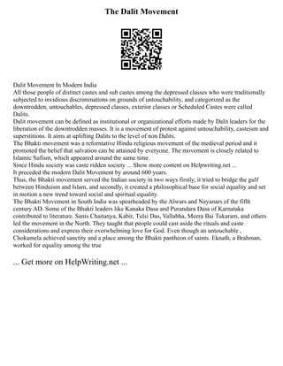 The Dalit Movement
Dalit Movement In Modern India
All those people of distinct castes and sub castes among the depressed classes who were traditionally
subjected to invidious discriminations on grounds of untouchability, and categorized as the
downtrodden, untouchables, depressed classes, exterior classes or Scheduled Castes were called
Dalits.
Dalit movement can be defined as institutional or organizational efforts made by Dalit leaders for the
liberation of the downtrodden masses. It is a movement of protest against untouchability, casteism and
superstitions. It aims at uplifting Dalits to the level of non Dalits.
The Bhakti movement was a reformative Hindu religious movement of the medieval period and it
promoted the belief that salvation can be attained by everyone. The movement is closely related to
Islamic Sufism, which appeared around the same time.
Since Hindu society was caste ridden society ... Show more content on Helpwriting.net ...
It preceded the modern Dalit Movement by around 600 years.
Thus, the Bhakti movement served the Indian society in two ways firstly, it tried to bridge the gulf
between Hinduism and Islam, and secondly, it created a philosophical base for social equality and set
in motion a new trend toward social and spiritual equality.
The Bhakti Movement in South India was spearheaded by the Alwars and Nayanars of the fifth
century AD. Some of the Bhakti leaders like Kanaka Dasa and Purandara Dasa of Karnataka
contributed to literature. Sants Chaitanya, Kabir, Tulsi Das, Vallabha, Meera Bai Tukaram, and others
led the movement in the North. They taught that people could cast aside the rituals and caste
considerations and express their overwhelming love for God. Even though an untouchable ,
Chokamela achieved sanctity and a place among the Bhakti pantheon of saints. Eknath, a Brahman,
worked for equality among the true
... Get more on HelpWriting.net ...
 