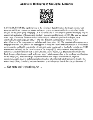 Annotated Bibliography On Digital Libraries
I. INTRODUCTION The rapid increase in the volume of digital libraries due to cell phones, web
cameras and digital cameras etc, needs and expert system to have the effective retrieval of similar
images for the given query image [1]. CBIR system is one of such experts systems that highly rely on
appropriate extraction of features and similarity measures used for retrieval [10]. The area has gained
wide range of attention from researchers to investigate various adopted methodologies, their
drawbacks, research scope, etc [2 5, 14 18]. This domain became complex because of the
diversification of the image contents and also made interesting. [10]. The recent development ensures
the popularity of CBIR, since it has been applied in many real world applications such as life sciences,
environmental and health care, digital libraries and social media such as facebook, youtube, etc. CBIR
understands and analyzes the visual content of the images [20]. It represents an image using the
renowned visual information such as color, texture, shape, etc [11, 12]. These are often referred as
basic features of the image, which undergoes lot of variations according to the need and specifications
of the image [7 9]. Since the image acquisition varies with respect to illumination, angle of
acquisition, depth, etc, it is a challenging task to define a best limited set of features to describe the
entire image library. Similarity measure is another processing stage that defines the performance of
... Get more on HelpWriting.net ...
 