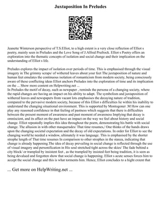 Juxtaposition In Preludes
Jeanette Winterson perspective of T.S.Elliot, to a high extent is a very close reflection of Elliot s
poetry, mainly seen in Preludes and the Love Song of J.Alfred Prufrock. Elliot s Poetry offers an
exploration into the thematic concepts of isolation and social change and their implication on the
understanding of Elliot s life.
Preludes explores the impact of isolation over periods of time. This is emphasised through the visual
imagery in The grimmy scraps/ of withered leaves about your feet The juxtaposition of nature and
human feet emulates the continuous isolation of romanticism from modern society, being consciously
aware of these conflicting ideas Elliot anchors Preludes into the exploration of time and its implication
on the ... Show more content on Helpwriting.net ...
In Preludes the motif of decay, such as newpaper , reminds the persona of a changing society, where
the rapid changes are having an impact on his ability to adapt. The symbolism and juxtaposition of
withered leaves and newspapers from vacant lots emphasises the decaying nature of tradition,
compared to the pervasive modern society, because of this Elliot s difficulties lie within his inability to
understand the changing situational environment. This is supported by Montogoner .M How can one
play any reasoned confidence in that feeling of pastness which suggests that there is difficulties
between the present moment of awareness and past moment of awareness Implying that decay is
omniscient, and its affect on the past have an impact on the way we feel about history and social
change. Elliot repeatedly implies this idea throughout the poem, demonstrating his battle with social
change. The allusion in with other masquerades/ That time resumes,/ One thinks of the hands draws
upon the changing societal expectation and the decay of old expectations. In order for Elliot to see the
changing world he needed a window, ultimately it was language. This is emphasised by the shorter
strophe length of That time resumes In comparison to other strophes in the stanza, indicating that
change is already happening.The idea of decay prevailing in social change is reflected through the use
of visual imagery and personification in His soul stretched tight across the skies/ The fade behind a
city block/ or trampled by insistent feet , as the trampled by insisted feet being tradition, it is seen as
being devalued and forgotten show that social change is happening. Elliot s acute senses forces him to
accept the social change and this is what torments him. Hence, Elliot concludes to a hight extent that
... Get more on HelpWriting.net ...
 
