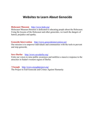 Websites to Learn About Genocide<br />Holocaust Museum    http://www.hmh.org/<br />Holocaust Museum Houston is dedicated to educating people about the Holocaust. Using the lessons of the Holocaust and other genocides, we teach the dangers of hatred, prejudice and apathy.<br />Genocide Intervention    http://www.genocideintervention.net/<br />Our mission is to empower individuals and communities with the tools to prevent and stop genocide.<br />Save Darfur    http://www.savedarfur.org/<br />Unite our voices to raise public awareness and mobilize a massive response to the atrocities in Sudan's western region of Darfur.<br />! Enough    http://www.enoughproject.org/<br />The Project to End Genocide and Crimes Against Humanity<br />