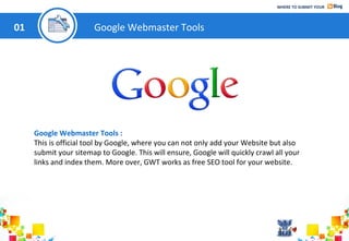 WHERE TO SUBMIT YOUR

01

Google Webmaster Tools

Google Webmaster Tools :
This is official tool by Google, where you can not only add your Website but also
submit your sitemap to Google. This will ensure, Google will quickly crawl all your
links and index them. More over, GWT works as free SEO tool for your website.

 