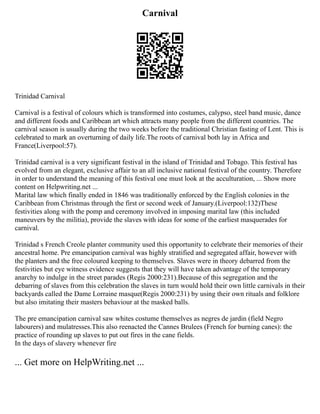 Carnival
Trinidad Carnival
Carnival is a festival of colours which is transformed into costumes, calypso, steel band music, dance
and different foods and Caribbean art which attracts many people from the different countries. The
carnival season is usually during the two weeks before the traditional Christian fasting of Lent. This is
celebrated to mark an overturning of daily life.The roots of carnival both lay in Africa and
France(Liverpool:57).
Trinidad carnival is a very significant festival in the island of Trinidad and Tobago. This festival has
evolved from an elegant, exclusive affair to an all inclusive national festival of the country. Therefore
in order to understand the meaning of this festival one must look at the acculturation, ... Show more
content on Helpwriting.net ...
Marital law which finally ended in 1846 was traditionally enforced by the English colonies in the
Caribbean from Christmas through the first or second week of January.(Liverpool:132)These
festivities along with the pomp and ceremony involved in imposing marital law (this included
maneuvers by the militia), provide the slaves with ideas for some of the earliest masquerades for
carnival.
Trinidad s French Creole planter community used this opportunity to celebrate their memories of their
ancestral home. Pre emancipation carnival was highly stratified and segregated affair, however with
the planters and the free coloured keeping to themselves. Slaves were in theory debarred from the
festivities but eye witness evidence suggests that they will have taken advantage of the temporary
anarchy to indulge in the street parades (Regis 2000:231).Because of this segregation and the
debarring of slaves from this celebration the slaves in turn would hold their own little carnivals in their
backyards called the Dame Lorraine masque(Regis 2000:231) by using their own rituals and folklore
but also imitating their masters behaviour at the masked balls.
The pre emancipation carnival saw whites costume themselves as negres de jardin (field Negro
labourers) and mulatresses.This also reenacted the Cannes Brulees (French for burning canes): the
practice of rounding up slaves to put out fires in the cane fields.
In the days of slavery whenever fire
... Get more on HelpWriting.net ...
 