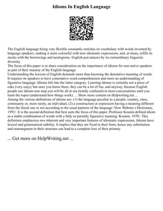 Idioms In English Language
The English language being very flexible constantly enriches its vocabulary with words invented by
language speakers, making it more colourful with new idiomatic expressions, and, at times, refills its
stocks with the borrowings and neologisms. English just amazes by its extraordinary linguistic
diversity.
The focus of this paper is to share consideration on the importance of idioms for non native speakers
as part of their mastery of the English language.
Understanding the lexicon of English demands more than knowing the denotative meaning of words.
It requires its speakers to have connotative word comprehension and more an understanding of
figurative language. Idioms fall into the latter category. Learning idioms is certainly not a piece of
cake (very easy), but once you know them, they can be a lot of fun, and anyway, because English
people use idioms non stop you will be all at sea (totally confused) in most conversations until you
learn the ropes (understand how things work). ... Show more content on Helpwriting.net ...
Among the various definitions of idioms are: (1) the language peculiar to a people, country, class,
community or, more rarely, an individual; (2) a construction or expression having a meaning different
from the literal one or not according to the usual patterns of the language /New Webster s Dictionary,
1993/. It is the second definition that best suits the focus of this paper. Professor Kounin defined idiom
as a stable combination of words with a fully or partially figurative meaning /Kounin, 1970/. This
definition emphasizes two inherent and very important features of idiomatic expressions. Idioms have
lexical and grammatical stability. It implies that they are fixed in their form, hence any substitution
and rearrangment in their structure can lead to a complete loss of their primary
... Get more on HelpWriting.net ...
 