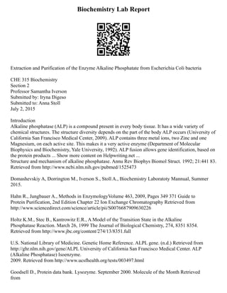 Biochemistry Lab Report
Extraction and Purification of the Enzyme Alkaline Phosphatate from Escherichia Coli bacteria
CHE 315 Biochemistry
Section 2
Professor Samantha Iverson
Submitted by: Iryna Digeso
Submitted to: Anna Stoll
July 2, 2015
Introduction
Alkaline phosphatase (ALP) is a compound present in every body tissue. It has a wide variety of
chemical structures. The structure diversity depends on the part of the body ALP occurs (University of
California San Francisco Medical Center, 2009). ALP contains three metal ions, two Zinc and one
Magnesium, on each active site. This makes it a very active enzyme (Department of Molecular
Biophysics and Biochemistry, Yale University, 1992). ALP fusion allows gene identification, based on
the protein products ... Show more content on Helpwriting.net ...
Structure and mechanism of alkaline phosphatase. Annu Rev Biophys Biomol Struct. 1992; 21:441 83.
Retrieved from http://www.ncbi.nlm.nih.gov/pubmed/1525473
Domashevskiy A, Dorrington M., Iverson S., Stoll A., Biochemistry Laboratoty Mannual, Summer
2015.
Hahn R., Jungbauer A., Methods in EnzymologyVolume 463, 2009, Pages 349 371 Guide to
Protein Purification, 2nd Edition Chapter 22 Ion Exchange Chromatography Retrieved from
http://www.sciencedirect.com/science/article/pii/S0076687909630226
Holtz K.M., Stec B., Kantrowitz E.R., A Model of the Transition State in the Alkaline
Phosphatase Reaction. March 26, 1999 The Journal of Biological Chemistry, 274, 8351 8354.
Retrieved from http://www.jbc.org/content/274/13/8351.full
U.S. National Library of Medicine. Genetic Home Reference. ALPL gene. (n.d.) Retrieved from
http://ghr.nlm.nih.gov/gene/ALPL University of California San Francisco Medical Center. ALP
(Alkaline Phosphatase) Isoenzyme.
2009. Retrieved from http://www.ucsfhealth.org/tests/003497.html
Goodsell D., Protein data bank. Lysozyme. September 2000. Molecule of the Month Retrieved
from
 