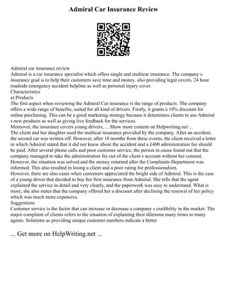 Admiral Car Insurance Review
Admiral car insurance review
Admiral is a car insurance specialist which offers single and multicar insurance. The company s
insurance goal is to help their customers save time and money, also providing legal covers, 24 hour
roadside emergency accident helpline as well as personal injury cover.
Characteristics
a) Products
The first aspect when reviewing the Admiral Car insurance is the range of products. The company
offers a wide range of benefits, suited for all kind of drivers. Firstly, it grants a 10% discount for
online purchasing. This can be a good marketing strategy because it determines clients to use Admiral
s new products as well as giving live feedback for the services.
Moreover, the insurance covers young drivers, ... Show more content on Helpwriting.net ...
The client and her daughter used the multicar insurance provided by the company. After an accident,
the second car was written off. However, after 18 months from these events, the client received a letter
in which Admiral stated that it did not know about the accident and a £400 administration fee should
be paid. After several phone calls and poor customer service, the person in cause found out that the
company managed to take the administration fee out of the client s account without her consent.
However, the situation was solved and the money returned after the Complaints Department was
informed. This also resulted in losing a client and a poor rating for professionalism.
However, there are also cases when customers appreciated the bright side of Admiral. This is the case
of a young driver that decided to buy her first insurance from Admiral. She tells that the agent
explained the service in detail and very clearly, and the paperwork was easy to understand. What is
more, she also states that the company offered her a discount after declining the renewal of her policy
which was much more expensive.
Suggestions
Customer service is the factor that can increase or decrease a company s credibility in the market. The
major complaint of clients refers to the situation of explaining their dilemma many times to many
agents. Solutions as providing unique customer numbers indicate a better
... Get more on HelpWriting.net ...
 