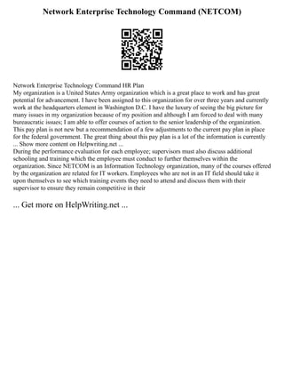 Network Enterprise Technology Command (NETCOM)
Network Enterprise Technology Command HR Plan
My organization is a United States Army organization which is a great place to work and has great
potential for advancement. I have been assigned to this organization for over three years and currently
work at the headquarters element in Washington D.C. I have the luxury of seeing the big picture for
many issues in my organization because of my position and although I am forced to deal with many
bureaucratic issues; I am able to offer courses of action to the senior leadership of the organization.
This pay plan is not new but a recommendation of a few adjustments to the current pay plan in place
for the federal government. The great thing about this pay plan is a lot of the information is currently
... Show more content on Helpwriting.net ...
During the performance evaluation for each employee; supervisors must also discuss additional
schooling and training which the employee must conduct to further themselves within the
organization. Since NETCOM is an Information Technology organization, many of the courses offered
by the organization are related for IT workers. Employees who are not in an IT field should take it
upon themselves to see which training events they need to attend and discuss them with their
supervisor to ensure they remain competitive in their
... Get more on HelpWriting.net ...
 