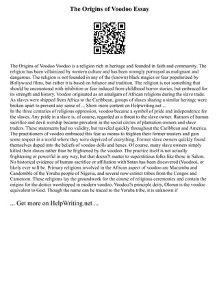 The Origins of Voodoo Essay
The Origins of Voodoo Voodoo is a religion rich in heritage and founded in faith and community. The
religion has been villainized by western culture and has been wrongly portrayed as malignant and
dangerous. The religion is not founded in any of the (known) black magics or fear popularized by
Hollywood films, but rather it is based on balance and tradition. The religion is not something that
should be encountered with inhibition or fear induced from childhood horror stories, but embraced for
its strength and history. Voodoo originated as an amalgam of African religions during the slave trade.
As slaves were shipped from Africa to the Caribbean, groups of slaves sharing a similar heritage were
broken apart to prevent any sense of ... Show more content on Helpwriting.net ...
In the three centuries of religious oppression, voodoo became a symbol of pride and independence for
the slaves. Any pride in a slave is, of course, regarded as a threat to the slave owner. Rumors of human
sacrifice and devil worship became prevalent in the social circles of plantation owners and slave
traders. These statements had no validity, but traveled quickly throughout the Caribbean and America.
The practitioners of voodoo embraced this fear as means to frighten their former masters and gain
some respect in a world where they were deprived of everything. Former slave owners quickly found
themselves duped into the beliefs of voodoo dolls and hexes. Of course, many slave owners simply
killed their slaves rather than be frightened by the voodoo. The practice itself is not actually
frightening or powerful in any way, but that doesn?t matter to superstitious folks like those in Salem.
No historical evidence of human sacrifice or affiliation with Satan has been discovered (Voodoo), or
likely ever will be. Primary religions involved in the African aspect of voodoo are Macumba and
Candomble of the Yoruba people of Nigeria, and several now extinct tribes from the Congos and
Cameroon. These religions lay the groundwork for the course of religious ceremonies and contain the
origins for the deities worshipped in modern voodoo. Voodoo?s principle deity, Olorun is the voodoo
equivalent to God. Though the name can be traced to the Yoruba tribe, it is unknown if
... Get more on HelpWriting.net ...
 