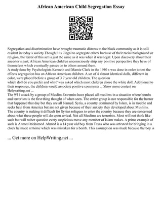 African American Child Segregation Essay
Segregation and discrimination have brought traumatic distress to the black community as it is still
evident in today s society.Though it is illegal to segregate others because of their racial background or
religion, the terror of this act is just the same as it was when it was legal. Upon discovery about their
ancestor s past, African American children unconsciously strip any positive perspective they have of
themselves which eventually passes on to others around them.
A study done by Psychologists Kenneth and Mamie Clark in the 1940 s was done in order to test the
effects segregation has on African American children. A set of 4 almost identical dolls, different in
color, were placed before a group of 3 7 year old children. The question
which doll do you prefer and why? was asked which most children chose the white doll. Additional to
their responses, the children would associate positive comments ... Show more content on
Helpwriting.net ...
The 9/11 attack by a group of Muslim Extremist have placed all muslims in a situation where bombs
and terrorism is the first thing thought of when seen. The entire group is not responsible for the horror
that happened that day but they are all blamed. Syria, a country dominated by Islam, is in trouble and
seeks help from America but are not given because of their anxiety they developed about Muslims.
The country is making it difficult for Syrian refugees to enter the country because they are concerned
about what these people will do upon arrival. Not all Muslims are terrorists. Most will not think like
such but will rather question every suspicious move any member of Islam makes. A prime example of
such is Ahmed Mohamed. Ahmed is a 14 year old boy from Texas who was arrested for bringing in a
clock he made at home which was mistaken for a bomb. This assumption was made because the boy is
... Get more on HelpWriting.net ...
 