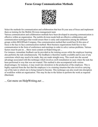 Focus Group Communication Methods
Select the methods for communication and collaboration that best fit your area of focus and implement
them as training for the Mobile Division management team
Various communication and collaboration methods have been developed in ensuring communication is
effective within an organization. The mobile division needs both an effective collaboration and
communication techniques that would ensure there is unity and cooperation among the different
groups within BOLDFlash Company. One communication method that would best fit this area of
focus is the face to face communication method. Most business organizations hold face to face
communication in the form of conferences and meetings in order to solve various problems. Various
factors must be put on ... Show more content on Helpwriting.net ...
For instance, immediate feedback can be provided as the training occurs while the employee learning
also performs the task simultaneously. The feedback is therefore readily available and in case of any
corrections which may need to be made, they are made straight away. This result into the second
advantage associated with this technique which involves swift remediation in cases where the task has
been performed in way that was not wanted. This method is also accompanied with various
disadvantages; for instance, it may result into slowdown in the production of the employee. This is
highly expected from the fact that the employee is in a training situation that also involves carrying
out of the task in which one is being trained to become. This technique can also result into disruption
of workflow within an organization. This may be due to the failure to perform the work as required
(Barnlund,
... Get more on HelpWriting.net ...
 