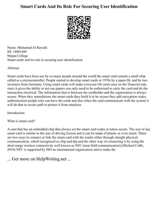Smart Cards And Its Role For Securing User Identification
Name: Mohamed Al Rawahi
ID: 14901489
Majan College
Smart cards and its role in securing user identification
Abstract
Smart cards have been use by so many people around the world the smart card contain a small chip
called as a microcontroller. People started to develop smart cards in 1970s by a japan Dr. and by two
inventers from Germany. Using smart cards will make everyone life more easy on the financial side,
since it gives the ability to not use papers you only need to be authorized to carry the card and do the
transaction electrical. The information that is between the cardholder and the organization is always
secure. When they manufacture the smart cards they build it to be secure they add encryption codes,
authentication people only can have the cards and also when the card communicate with the system it
will do that in secure path to protect it from attackers.
Introduction
What is smart card?
A card that has an embedded chip that always set the smart card codes or token secure. The size of any
smart card is similar to the size of driving license and it can be made of plastic or even metal. There
are two ways to connect or link the smart card with the reader either through straight physical
communication, which recognized as chip and dip and the other way of connecting is by using the
short range wireless connectivity well known as NFC (near field communication) (Michael Cobb,
2010) NFC is supported by ISO an international organization and to make the
... Get more on HelpWriting.net ...
 
