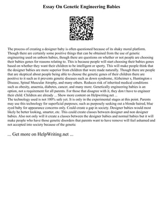 Essay On Genetic Engineering Babies
The process of creating a designer baby is often questioned because of its shaky moral platform.
Though there are certainly some positive things that can be obtained from the use of genetic
engineering used on unborn babies, though there are questions on whether or not people are choosing
their babies genes for reasons relating to. This is because people will start choosing their babies genes
based on whether they want their children to be intelligent or sporty. This will make people think that
the designer babies are more superior from children that were made naturally. Though there are people
that are skeptical about people being able to choose the genetic genes of their children there are
positive to it such as it prevents genetic diseases such as down syndrome, Alzheimer s, Huntington s
Disease, Spinal Muscular Atrophy, and many others. Reduces risk of inherited medical conditions
such as obesity, anaemia, diabetes, cancer, and many more. Genetically engineering babies is an
option, not a requirement for all parents. For those that disagree with it, they don t have to engineer
their child. Children are already ... Show more content on Helpwriting.net ...
The technology used is not 100% safe yet. It is only in the experimental stages at this point. Parents
may use this technology for superficial purposes; such as purposely seeking out a blonde haired, blue
eyed baby for appearance concerns only. Could create a gap in society. Designer babies would most
likely be better looking, smarter, etc. This could create classes between designer and non designer
babies. Also not only will it create a classes between the designer babies and normal babies but it will
make people who have those genetic disorders that parents want to have remove will feel ashamed and
not accepted into society because of the genetic
... Get more on HelpWriting.net ...
 