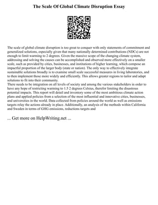 The Scale Of Global Climate Disruption Essay
The scale of global climate disruption is too great to conquer with only statements of commitment and
generalized solutions, especially given that many nationally determined contributions (NDCs) are not
enough to limit warming to 2 degrees. Given the massive scope of the changing climate system,
addressing and solving the causes can be accomplished and observed more effectively on a smaller
scale, such as provided by cities, businesses, and institutions of higher learning, which compose an
impactful proportion of the larger body (state or nation). The only way to effectively integrate
sustainable solutions broadly is to examine small scale successful measures in living laboratories, and
to then implement those more widely and efficiently. This allows greater regions to tailor and adapt
solutions to fit into their community.
There needs to be integration on all levels of society and among the various stakeholders in order to
have any hope of restricting warming to 1.5 2 degrees Celsius, therefor limiting the disastrous
potential impacts. This report will detail and inventory some of the most ambitious climate action
plans and applied policies from a selection of the most influential and innovative cities, businesses,
and universities in the world. Data collected from policies around the world as well as emissions
targets relay the actions already in place. Additionally, an analysis of the methods within California
and Sweden in terms of GHG emissions, reductions targets and
... Get more on HelpWriting.net ...
 