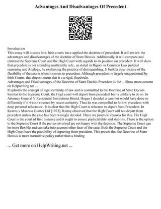 Advantages And Disadvantages Of Precedent
Introduction
This essay will discuss how Irish courts have applied the doctrine of precedent. It will review the
advantages and disadvantages of the doctrine of Stare Decisis. Additionally, it will compare and
contrast the Supreme Court and the High Court with regards to its position on precedent. It will show
that precedent is not a binding unalterable rule , as stated in Rigoni in Common Law judicial
reasoning and Analogy, by explaining the practice of distinguishing. It build a clear picture of the
flexibility of the courts when it comes to precedent. Although precedent is largely unquestioned by
Irish Courts, that doesn t mean that it s a rigid, fixed rule.
Advantages and Disadvantages of the Doctrine of Stare Decisis Precedent is the ... Show more content
on Helpwriting.net ...
It upholds the concept of legal certainty of law and is committed to the Doctrine of Stare Decisis.
Similar to the Supreme Court, the High court will depart from precedent but is unlikely to do so. In
Attorney General V Residential Institutions Board, Hogan J decided a case but would have done so
differently if it wasn t covered by recent authority. Thus he was compelled to follow precedent with
deep personal reluctance . It is clear that the High Court is reluctant to depart from Precedent. In
Kearns v Manresa Estates Ltd [1975], Kenny observed that the High Court will not depart from
precedent unless the case has been wrongly decided. There are practical reasons for this. The High
Court is the court of first Instance and it ought to ensure predictability and stability. There is the option
to the Supreme Court if the parties involved are not happy with the decision. The Supreme Court can
be more flexible and can take into account other facts of the case. Both the Supreme Court and the
High Court have the possibility of departing from president. This proves that the Doctrine of Stare
Decisis is more normative policy rather than a binding
... Get more on HelpWriting.net ...
 