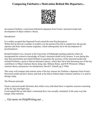 Comparing Fairbairn s Motivation Behind His Departure...
nd contrast Fairbairn s motivation behind his departure from Freud s structural model and
development of object relation s theory
Introduction
It is widely accepted that Sigmund Freud coined the term Psychoanalysis.
Within this he derived a number of models over the period of his life to explain how the psyche
operates and from where trauma originates, which subsequently led to the development of
psychoanalysis.
Ronald Fairbairn was a lecturer at the University of Edinburgh teaching medicine where he
incorporated his extensive knowledge of Freud s structural model in his lectures. It was during this
time that uncertainties provoked Fairbairn to questions the accuracy of the structural model and
initiated Fairbairn s quest to find an alternative theory, which later led to him becoming one of the key
contributors to Object relations theory along side, Melanie Klein, and D.W Winnicott. (Object
relations theory and practice An introduction, David E. Scharff, pg 5 1996)
This essay will compare and contrast some of the key reasons for Fairbairn s departure from Freud s
Structural model and drive theory and look at the theory behind object relations and how it is used in
therapy today.
The Pleasure principle
Freud s structural model illustrates that within every individual there is tripartite structure consisting
of the Id, Ego and Super Ego.
Freud argued that an individual s instinctual drive was sexually orientated. In the same way that
hunger seeks nutrition,
... Get more on HelpWriting.net ...
 