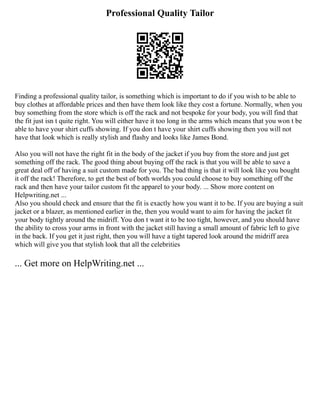 Professional Quality Tailor
Finding a professional quality tailor, is something which is important to do if you wish to be able to
buy clothes at affordable prices and then have them look like they cost a fortune. Normally, when you
buy something from the store which is off the rack and not bespoke for your body, you will find that
the fit just isn t quite right. You will either have it too long in the arms which means that you won t be
able to have your shirt cuffs showing. If you don t have your shirt cuffs showing then you will not
have that look which is really stylish and flashy and looks like James Bond.
Also you will not have the right fit in the body of the jacket if you buy from the store and just get
something off the rack. The good thing about buying off the rack is that you will be able to save a
great deal off of having a suit custom made for you. The bad thing is that it will look like you bought
it off the rack! Therefore, to get the best of both worlds you could choose to buy something off the
rack and then have your tailor custom fit the apparel to your body. ... Show more content on
Helpwriting.net ...
Also you should check and ensure that the fit is exactly how you want it to be. If you are buying a suit
jacket or a blazer, as mentioned earlier in the, then you would want to aim for having the jacket fit
your body tightly around the midriff. You don t want it to be too tight, however, and you should have
the ability to cross your arms in front with the jacket still having a small amount of fabric left to give
in the back. If you get it just right, then you will have a tight tapered look around the midriff area
which will give you that stylish look that all the celebrities
... Get more on HelpWriting.net ...
 