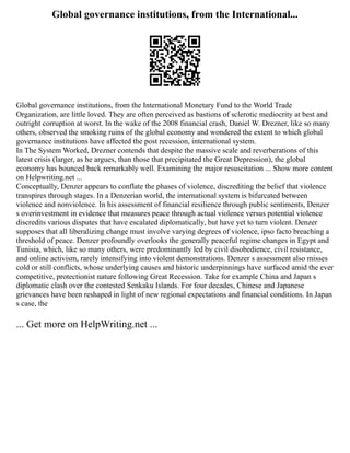 Global governance institutions, from the International...
Global governance institutions, from the International Monetary Fund to the World Trade
Organization, are little loved. They are often perceived as bastions of sclerotic mediocrity at best and
outright corruption at worst. In the wake of the 2008 financial crash, Daniel W. Drezner, like so many
others, observed the smoking ruins of the global economy and wondered the extent to which global
governance institutions have affected the post recession, international system.
In The System Worked, Drezner contends that despite the massive scale and reverberations of this
latest crisis (larger, as he argues, than those that precipitated the Great Depression), the global
economy has bounced back remarkably well. Examining the major resuscitation ... Show more content
on Helpwriting.net ...
Conceptually, Denzer appears to conflate the phases of violence, discrediting the belief that violence
transpires through stages. In a Denzerian world, the international system is bifurcated between
violence and nonviolence. In his assessment of financial resilience through public sentiments, Denzer
s overinvestment in evidence that measures peace through actual violence versus potential violence
discredits various disputes that have escalated diplomatically, but have yet to turn violent. Denzer
supposes that all liberalizing change must involve varying degrees of violence, ipso facto breaching a
threshold of peace. Denzer profoundly overlooks the generally peaceful regime changes in Egypt and
Tunisia, which, like so many others, were predominantly led by civil disobedience, civil resistance,
and online activism, rarely intensifying into violent demonstrations. Denzer s assessment also misses
cold or still conflicts, whose underlying causes and historic underpinnings have surfaced amid the ever
competitive, protectionist nature following Great Recession. Take for example China and Japan s
diplomatic clash over the contested Senkaku Islands. For four decades, Chinese and Japanese
grievances have been reshaped in light of new regional expectations and financial conditions. In Japan
s case, the
... Get more on HelpWriting.net ...
 