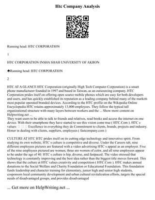 Htc Company Analysis
Running head: HTC CORPORATION
1
HTC CORPORATION INSHA SHAH UNIVERSITY OF AKRON
Running head: HTC CORPORATION
2
HTC AT A GLANCE HTC Corporation (originally High Tech Computer Corporation) is a smart
phone manufacturer founded in 1997 and based in Taiwan, as an outsourcing company. HTC
Corporation prides itself on offering open source mobile phones which are easy for both developers
and users, and has quickly established its reputation as a leading company behind many of the markets
most popular operated branded devices. According to the HTC profile on the Wikipedia Online
Encyclopedia HTC retains approximately 13,000 employees. They follow the typical tall
organizational structure with many layers between workers and the ... Show more content on
Helpwriting.net ...
They want users to be able to talk to friends and relatives, read books and access the internet on one
device. With their smartphone they have started to see this vision come true ( HTC.Com ). HTC s
values:    Excellence in everything they do Commitment to clients, brands, projects and industry.
Honor in dealing with clients, suppliers, employees ( fastcompany.com )
CULTURE AT HTC HTC prides itself on its cutting edge technology and innovative spirit. From
studying its own website, HTC s culture is competitive and diverse. Under the Careers tab, nine
different employees pictures are featured with a video advertising HTC s appeal as an employer. Five
of the nine employees pictured are women; three are women of color, and all nine employees appear
to be under the age of 40. HTC s culture is hip, diverse, and fastpaced. The video stressed that
technology is constantly improving and the best idea rather than the biggest title moves forward. This
shows that the culture at HTC values creativity and competition ( HTC.Com ). HTC makes annual
donations to the Social Welfare and Charity Foundation or Educational Foundation. This foundation
funds leadership and character training for elementary, junior high and senior high students,
cosponsors local community development and urban cultural revitalization efforts, targets the special
needs of disadvantaged groups, and provides disadvantaged
... Get more on HelpWriting.net ...
 