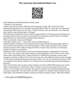 The American International Bank Case
THE AMERICAN INTERNATIONAL BANK CASE
* Summary of the Situation
Tamara Long sat in her office reflecting on the tough past 6 weeks. She was the head of the
international department at the American International Bank (AIB). Six weeks ago, the Chairman of
the bank had called Tamara into his office. A bulletin had just come over the bank s wire indicating
that a military coup had taken place in Portugal.
The bulletin also reported that the new military dictator had frozen all foreign assets in Portugal and
had imposed strict currency controls to keep capital from fleeing the country. When the Chairman
heard about this, he asked Tamara a perfectly logical question:
What was the bank s exposure in Portugal?
It had taken Tamara over a ... Show more content on Helpwriting.net ...
She had complete confidence in their judgment and was kept informed through monthly reports as
well as phone conversations on any major transactions. Tamara made semiannual visits to all the
branches and quite often would accompany the CEOs of major clients when they went abroad to
arrange for mergers or acquisitions.
During these trips, Tamara made sure that the local branch manager accompanied her on all client
visits. Once every quarter, each branch manager visited headquarters in New York to review clients,
discuss plans, and exchange ideas. Tamara would try to schedule these meetings so that as many
managers as possible would be in New York at the same time. This afforded a chance for the managers
to meet and to exchange information about mutual clients. All in all, the working environment at AIB
was competitive but cordial, and there was a feeling of trust and mutual respect among management
personnel.
Each of the branches had a computer. These ranged in size from an IBM 4300 system at the London
office to minicomputers in all the other offices. London was the most automated of the overseas
offices; it was the largest, and it also had a thriving trust operation and a merchant banking business
(securities transactions). The other offices used their computers to maintain branch financial records,
bank ledgers, and information needed to prepare government regulatory reports. Other than monthly
... Get more on HelpWriting.net ...
 