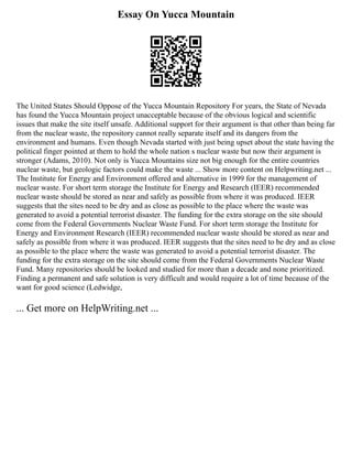 Essay On Yucca Mountain
The United States Should Oppose of the Yucca Mountain Repository For years, the State of Nevada
has found the Yucca Mountain project unacceptable because of the obvious logical and scientific
issues that make the site itself unsafe. Additional support for their argument is that other than being far
from the nuclear waste, the repository cannot really separate itself and its dangers from the
environment and humans. Even though Nevada started with just being upset about the state having the
political finger pointed at them to hold the whole nation s nuclear waste but now their argument is
stronger (Adams, 2010). Not only is Yucca Mountains size not big enough for the entire countries
nuclear waste, but geologic factors could make the waste ... Show more content on Helpwriting.net ...
The Institute for Energy and Environment offered and alternative in 1999 for the management of
nuclear waste. For short term storage the Institute for Energy and Research (IEER) recommended
nuclear waste should be stored as near and safely as possible from where it was produced. IEER
suggests that the sites need to be dry and as close as possible to the place where the waste was
generated to avoid a potential terrorist disaster. The funding for the extra storage on the site should
come from the Federal Governments Nuclear Waste Fund. For short term storage the Institute for
Energy and Environment Research (IEER) recommended nuclear waste should be stored as near and
safely as possible from where it was produced. IEER suggests that the sites need to be dry and as close
as possible to the place where the waste was generated to avoid a potential terrorist disaster. The
funding for the extra storage on the site should come from the Federal Governments Nuclear Waste
Fund. Many repositories should be looked and studied for more than a decade and none prioritized.
Finding a permanent and safe solution is very difficult and would require a lot of time because of the
want for good science (Ledwidge,
... Get more on HelpWriting.net ...
 