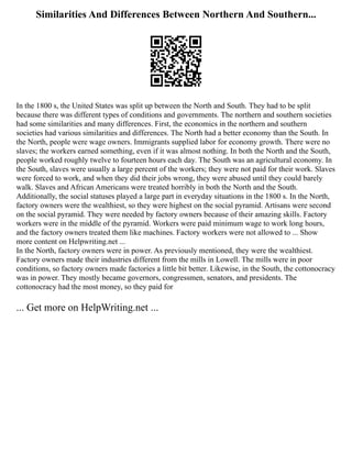Similarities And Differences Between Northern And Southern...
In the 1800 s, the United States was split up between the North and South. They had to be split
because there was different types of conditions and governments. The northern and southern societies
had some similarities and many differences. First, the economics in the northern and southern
societies had various similarities and differences. The North had a better economy than the South. In
the North, people were wage owners. Immigrants supplied labor for economy growth. There were no
slaves; the workers earned something, even if it was almost nothing. In both the North and the South,
people worked roughly twelve to fourteen hours each day. The South was an agricultural economy. In
the South, slaves were usually a large percent of the workers; they were not paid for their work. Slaves
were forced to work, and when they did their jobs wrong, they were abused until they could barely
walk. Slaves and African Americans were treated horribly in both the North and the South.
Additionally, the social statuses played a large part in everyday situations in the 1800 s. In the North,
factory owners were the wealthiest, so they were highest on the social pyramid. Artisans were second
on the social pyramid. They were needed by factory owners because of their amazing skills. Factory
workers were in the middle of the pyramid. Workers were paid minimum wage to work long hours,
and the factory owners treated them like machines. Factory workers were not allowed to ... Show
more content on Helpwriting.net ...
In the North, factory owners were in power. As previously mentioned, they were the wealthiest.
Factory owners made their industries different from the mills in Lowell. The mills were in poor
conditions, so factory owners made factories a little bit better. Likewise, in the South, the cottonocracy
was in power. They mostly became governors, congressmen, senators, and presidents. The
cottonocracy had the most money, so they paid for
... Get more on HelpWriting.net ...
 