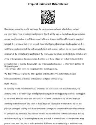 Tropical Rainforest Deforestation
Rainforests around the world were once the most popular and most talked about parts of
our ecosystem. From prominent rainforests in Brazil, all the way to Costa Rica, the devastation
caused by deforestation is well known and right now it seems as if the effects are to an extent
ignored. It is averaged that every second, 1 and a half acres of rainforest land is cut down. It is
said that a great amount of the undiscovered plants and animals will not have a chance at being
discovered, the ozone layer is depleting in the course, and the plants needed to fight pollution are
dying or the process is being disrupted. It seems as if these effects are rather irrelevant to the
population that is causing this disaster. One of the deadliest diseases ... Show more content on
Helpwriting.net ...
These are just a few ways we can prevent this from happening.
We don #39;t need to clear the 4 to 6 percent of the Earth #39;s surface remaining in
tropical rain forests, with most of the animal and plant species living
there. (Wilson)
In our daily world, with the increased awareness on such issues such as deforestation, we
all have come to the knowledge of the potential dangers of this happening and what can happen
to our world. Statistics show that only 30% of the earth s rainforests are left and that is an
alarming number that can take years to boost back up. Because of deforestation, we see the
physical damage it s doing such as severe climate change and the extinction of various amount
of species in the thousands. We also can see that not so noticeable fact that our carbon dioxide
emissions are rising in the atmosphere around us which is primarily due to this epidemic. One
person alone won t be able to make a sizeable difference but with the help as a collective as
 