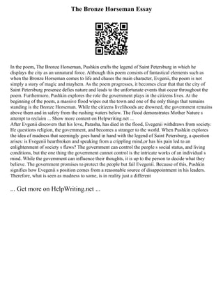 The Bronze Horseman Essay
In the poem, The Bronze Horseman, Pushkin crafts the legend of Saint Petersburg in which he
displays the city as an unnatural force. Although this poem consists of fantastical elements such as
when the Bronze Horseman comes to life and chases the main character, Evgenii, the poem is not
simply a story of magic and mayhem. As the poem progresses, it becomes clear that that the city of
Saint Petersburg presence defies nature and leads to the unfortunate events that occur throughout the
poem. Furthermore, Pushkin explores the role the government plays in the citizens lives. At the
beginning of the poem, a massive flood wipes out the town and one of the only things that remains
standing is the Bronze Horseman. While the citizens livelihoods are drowned, the government remains
above them and in safety from the rushing waters below. The flood demonstrates Mother Nature s
attempt to reclaim ... Show more content on Helpwriting.net ...
After Evgenii discovers that his love, Parasha, has died in the flood, Evegenii withdraws from society.
He questions religion, the government, and becomes a stranger to the world. When Pushkin explores
the idea of madness that seemingly goes hand in hand with the legend of Saint Petersburg, a question
arises: is Evegenii heartbroken and speaking from a crippling mind,or has his pain led to an
enlightenment of society s flaws? The government can control the people s social status, and living
conditions, but the one thing the government cannot control is the intricate works of an individual s
mind. While the government can influence their thoughts, it is up to the person to decide what they
believe. The government promises to protect the people but fail Evegenii. Because of this, Pushkin
signifies how Evegenii s position comes from a reasonable source of disappointment in his leaders.
Therefore, what is seen as madness to some, is in reality just a different
... Get more on HelpWriting.net ...
 