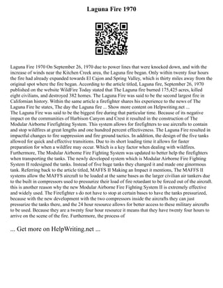 Laguna Fire 1970
Laguna Fire 1970 On September 26, 1970 due to power lines that were knocked down, and with the
increase of winds near the Kitchen Creek area, the Laguna fire began. Only within twenty four hours
the fire had already expanded towards El Cajon and Spring Valley, which is thirty miles away from the
original spot where the fire began. According to the article titled, Laguna fire, September 26, 1970
published on the website WildFire Today stated that The Laguna fire burned 175,425 acres, killed
eight civilians, and destroyed 382 homes. The Laguna Fire was said to be the second largest fire in
Californian history. Within the same article a firefighter shares his experience to the news of The
Laguna Fire he states, The day the Laguna fire ... Show more content on Helpwriting.net ...
The Laguna Fire was said to be the biggest fire during that particular time. Because of its negative
impact on the communities of Harbison Canyon and Crest it resulted in the construction of The
Modular Airborne Firefighting System. This system allows for firefighters to use aircrafts to contain
and stop wildfires at great lengths and one hundred percent effectiveness. The Laguna Fire resulted in
impactful changes to fire suppression and fire ground tactics. In addition, the design of the five tanks
allowed for quick and effective transitions. Due to its short loading time it allows for faster
preparation for when a wildfire may occur. Which is a key factor when dealing with wildfires.
Furthermore, The Modular Airborne Fire Fighting System was updated to better help the firefighters
when transporting the tanks. The newly developed system which is Modular Airborne Fire Fighting
System II redesigned the tanks. Instead of five huge tanks they changed it and made one ginormous
tank. Referring back to the article titled, MAFFS II Making an Impact it mentions, The MAFFS II
systems allow the MAFFS aircraft to be loaded at the same bases as the larger civilian air tankers due
to the built in compressors used to pressurize their load of fire retardant to be forced out of the aircraft.
this is another reason why the new Modular Airborne Fire Fighting System II is extremely effective
and widely used. The Firefighter s do not have to stop at certain bases to have the tanks pressurized,
because with the new development with the two compressors inside the aircrafts they can just
pressurize the tanks there, and the 24 hour resource allows for better access to these military aircrafts
to be used. Because they are a twenty four hour resource it means that they have twenty four hours to
arrive on the scene of the fire. Furthermore, the process of
... Get more on HelpWriting.net ...
 