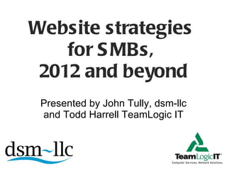 Website strategies  for SMBs,  2012 and beyond Presented by John Tully, dsm-llc and Todd Harrell TeamLogic IT 