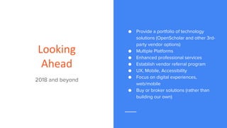 Looking
Ahead
2018 and beyond
● Provide a portfolio of technology
solutions (OpenScholar and other 3rd-
party vendor options)
● Multiple Platforms
● Enhanced professional services
● Establish vendor referral program
● UX, Mobile, Accessibility
● Focus on digital experiences,
web/mobile
● Buy or broker solutions (rather than
building our own)
 