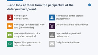 118
...and look at them from the perspective of the
data you have/want.
New design?
New baselines.
New ways to tell stories? New
data (to tell stories).
How does the format of a
story affect analytics?
Expose Wordpress users to
data dashboards
How can we better capture
engagement?
Off-site links build relationships
Improved site speed and
performance
Daily Gazette Audience
 