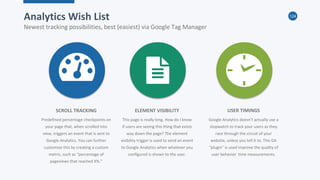124
Analytics Wish List
Newest tracking possibilities, best (easiest) via Google Tag Manager
Predefined percentage checkpoints on
your page that, when scrolled into
view, triggers an event that is sent to
Google Analytics. You can further
customize this by creating a custom
metric, such as “percentage of
pageviews that reached X%.”
SCROLL TRACKING
This page is really long. How do I know
if users are seeing this thing that exists
way down the page? The element
visibility trigger is used to send an event
to Google Analytics when whatever you
configured is shown to the user.
ELEMENT VISIBILITY
Google Analytics doesn’t actually use a
stopwatch to track your users as they
race through the circuit of your
website, unless you tell it to. This GA
“plugin” is used improve the quality of
user behavior time measurements.
USER TIMINGS
 
