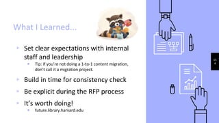 ▹ Set clear expectations with internal
staff and leadership
Tip: if you’re not doing a 1-to-1 content migration,
don’t call it a migration project.
▹ Build in time for consistency check
▹ Be explicit during the RFP process
▹ It’s worth doing!
future.library.harvard.edu
15
4
What I Learned...
 