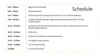 Schedule
8:30 – 9:00am Registration & Breakfast
9:00 – 9:05am Opening Remarks
9:10 – 9:40am Prioritizing Content Strategy and Governance in Your Website Redesign
9:45 – 10:10am Scoping a Website Redesign: Aligning Business Requirement With Technical
Implementation
10:15 – 10:35am Getting to Know Harvard Web Publishing: An In-House “One-Stop Shop” for Cost-
Effective Digital Solutions
10:35 – 10:55am Coffee Talk
10:55 – 11:20am Using Data to Inform Your Redesign Roadmap
11:25 – 11:55am The Biggest Lesson Learned
12:00 – 12:30pm The 21st Century Web
12:30pm Concluding Thoughts
 