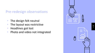 Pre-redesign observations
▹ The design felt neutral
▹ The layout was restrictive
▹ Headlines got lost
▹ Photo and video not integrated
16
7
 
