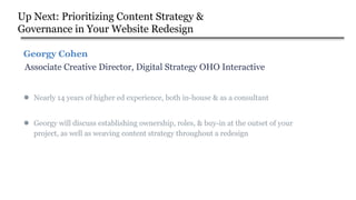 Up Next: Prioritizing Content Strategy &
Governance in Your Website Redesign
● Georgy will discuss establishing ownership, roles, & buy-in at the outset of your
project, as well as weaving content strategy throughout a redesign
● Nearly 14 years of higher ed experience, both in-house & as a consultant
Associate Creative Director, Digital Strategy OHO Interactive
Georgy Cohen
 