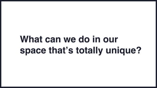 What can we do in our
space that’s totally unique?
 
