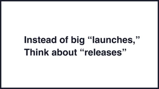 Instead of big “launches,”
Think about “releases”
 