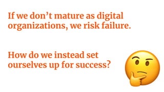 If we don’t mature as digital
organizations, we risk failure.
How do we instead set
ourselves up for success?
 