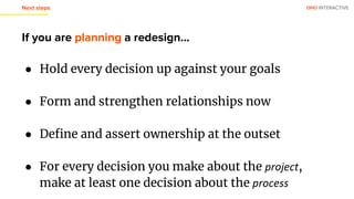 OHO INTERACTIVE
If you are planning a redesign...
● Hold every decision up against your goals
● Form and strengthen relationships now
● Define and assert ownership at the outset
● For every decision you make about the project,
make at least one decision about the process
Next steps
 