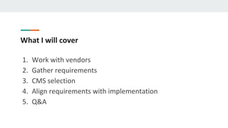 What I will cover
1. Work with vendors
2. Gather requirements
3. CMS selection
4. Align requirements with implementation
5. Q&A
 