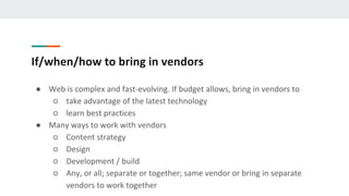 If/when/how to bring in vendors
● Web is complex and fast-evolving. If budget allows, bring in vendors to
○ take advantage of the latest technology
○ learn best practices
● Many ways to work with vendors
○ Content strategy
○ Design
○ Development / build
○ Any, or all; separate or together; same vendor or bring in separate
vendors to work together
 