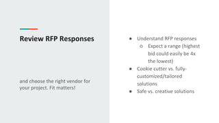 Review RFP Responses
and choose the right vendor for
your project. Fit matters!
● Understand RFP responses
○ Expect a range (highest
bid could easily be 4x
the lowest)
● Cookie cutter vs. fully-
customized/tailored
solutions
● Safe vs. creative solutions
 