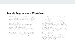 Sample Requirements Worksheet
● Which audiences do you think are using the
your website (most important ones at top)?
● What are the main reasons these audiences
come to the site?
● Are there audiences you would like to
attract but do not currently?
● What are the main actions we want them to
take?
● Please list the top three challenges of the
current site, user or admin facing
● Name 2-3 comparative sites that you like
and describe why
● Use a few adjectives to describe how the
user should perceive the new site. (Ex:
prestigious, friendly, fun, forward-thinking,
innovative, etc.)
● How will you know if this website redesign
project is a success? I.e. what are the
desired outcomes?
● How does your organization differentiate
itself from its competitive set? Is that
reflected with the site?
 