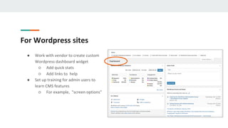 For Wordpress sites
● Work with vendor to create custom
Wordpress dashboard widget
○ Add quick stats
○ Add links to help
● Set up training for admin users to
learn CMS features
○ For example, "screen options"
 