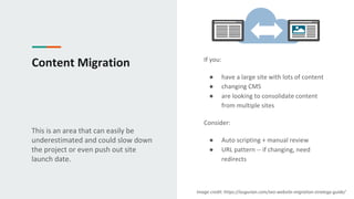 Content Migration
This is an area that can easily be
underestimated and could slow down
the project or even push out site
launch date.
If you:
● have a large site with lots of content
● changing CMS
● are looking to consolidate content
from multiple sites
Consider:
● Auto scripting + manual review
● URL pattern -- if changing, need
redirects
Image credit: https://augurian.com/seo-website-migration-strategy-guide/
 
